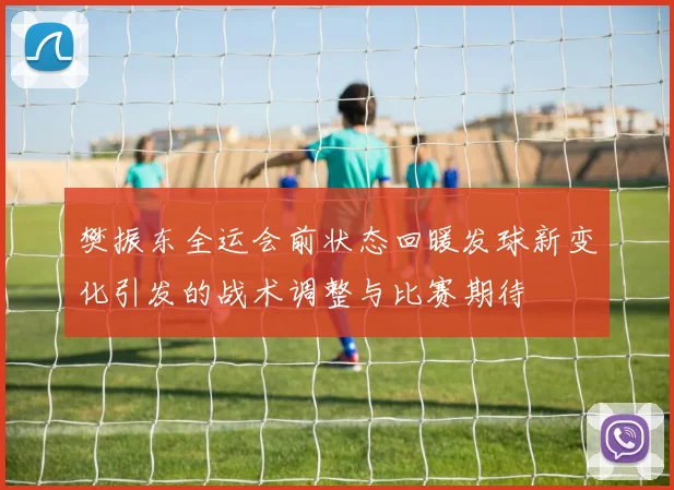 樊振东全运会前状态回暖发球新变化引发的战术调整与比赛期待