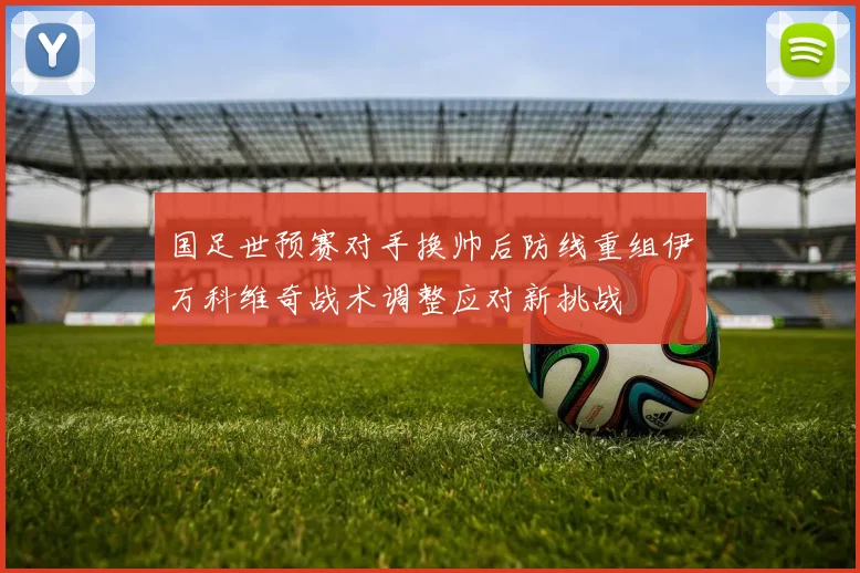 国足世预赛对手换帅后防线重组伊万科维奇战术调整应对新挑战
