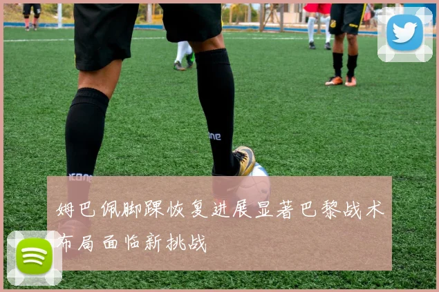 姆巴佩脚踝恢复进展显著巴黎战术布局面临新挑战