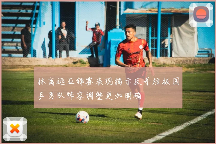 林高远亚锦赛表现揭示反手短板国乒男队阵容调整更加明确