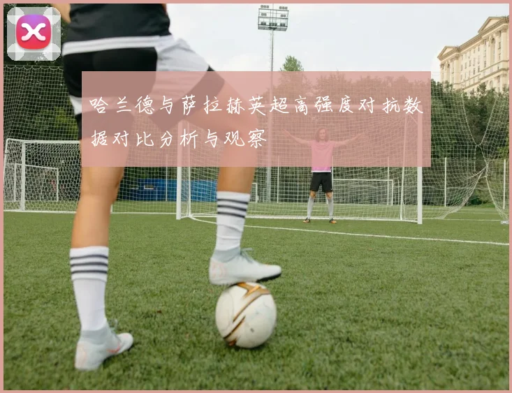 哈兰德与萨拉赫英超高强度对抗数据对比分析与观察