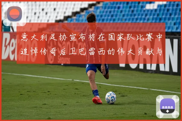 意大利足协宣布将在国家队比赛中追悼传奇后卫巴雷西的伟大贡献与精神