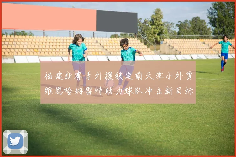 福建新赛季外援锁定前天津小外贾维恩哈姆雷特助力球队冲击新目标