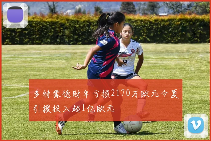 多特蒙德财年亏损2170万欧元今夏引援投入超1亿欧元